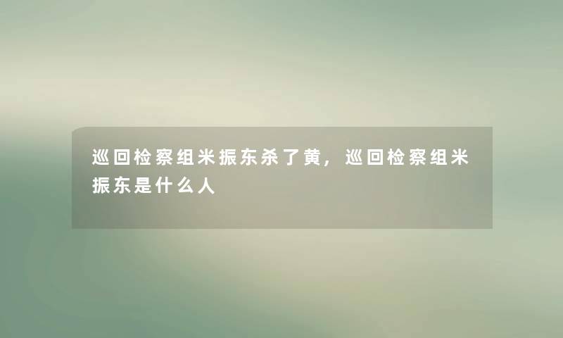 巡回检察组米振东杀了黄,巡回检察组米振东是什么人 巡回检察组米振东杀了黄,巡回检察组米振东是什么人