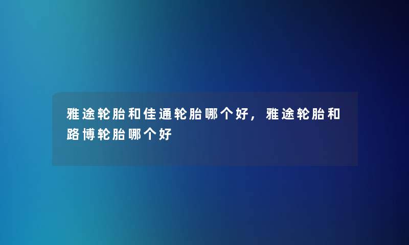 雅途轮胎和佳通轮胎哪个好,雅途轮胎和路博轮胎哪个好