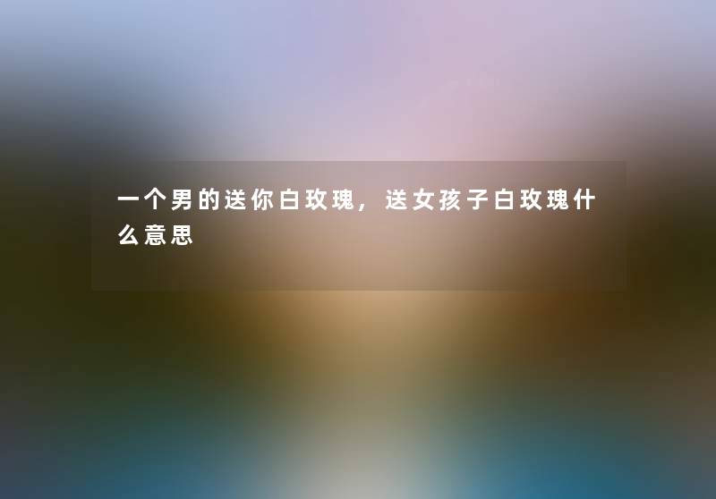 一个男的送你白玫瑰,送女孩子白玫瑰什么意思