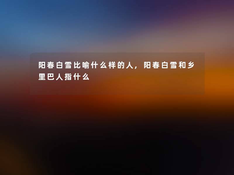 阳春白雪比喻什么样的人,阳春白雪和乡里巴人指什么