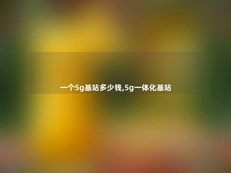 一个5g基站多少钱,5g一体化基站 一个5g基站多少钱,5g一体化基站
