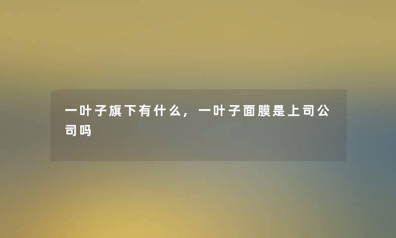 一叶子旗下有什么,一叶子面膜是上司公司吗 一叶子旗下有什么,一叶子面膜是上司公司吗