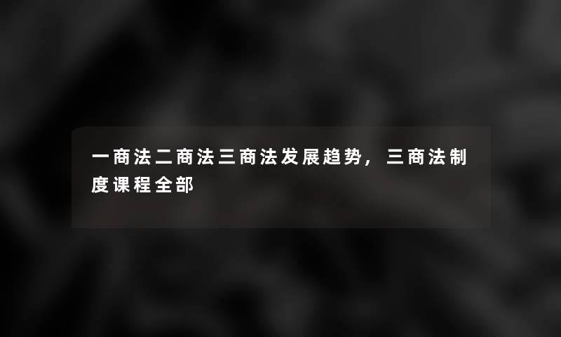 一商法二商法三商法发展趋势,三商法制度课程整理的