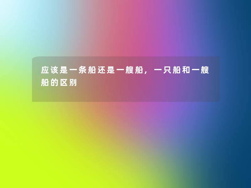 应该是一条船还是一艘船,一只船和一艘船的区别 应该是一条船还是一艘船,一只船和一艘船的区别