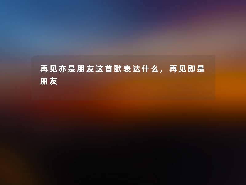 再见亦是朋友这首歌表达什么,再见即是朋友