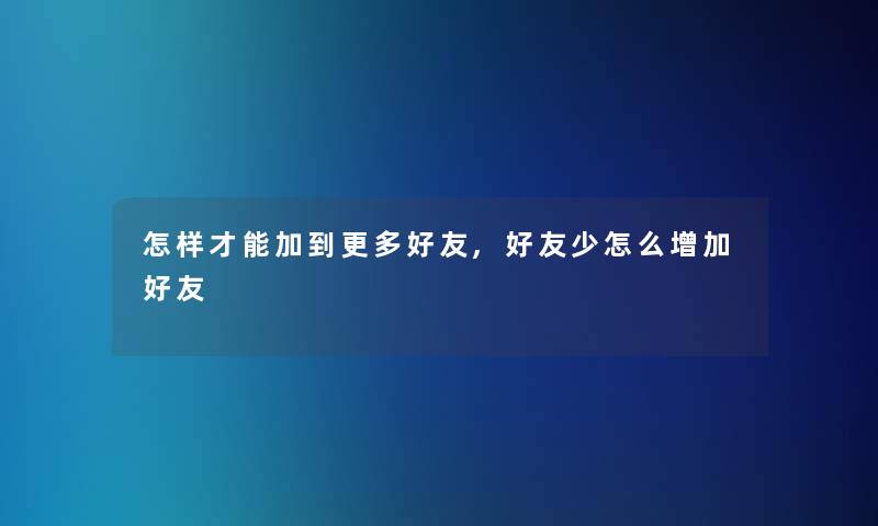 怎样才能加到更多好友,好友少怎么增加好友 怎样才能加到更多好友,好友少怎么增加好友
