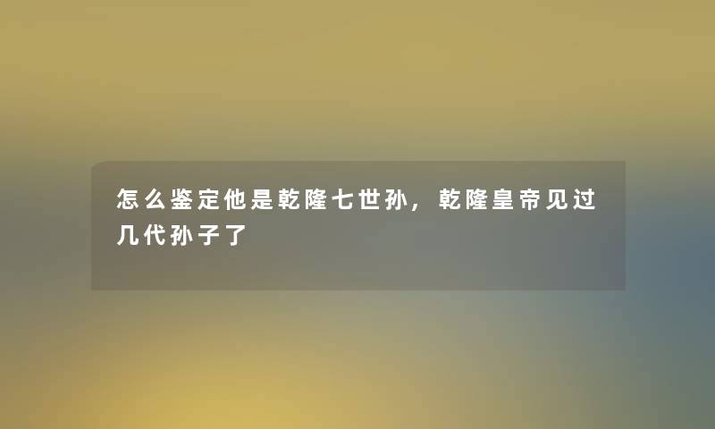 怎么鉴定他是乾隆七世孙,乾隆皇帝见过几代孙子了 怎么鉴定他是乾隆七世孙,乾隆皇帝见过几代孙子了