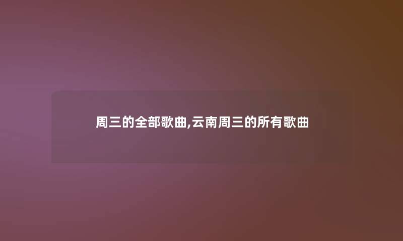 周三的整理的歌曲,云南周三的所有歌曲 周三的整理的歌曲,云南周三的所有歌曲