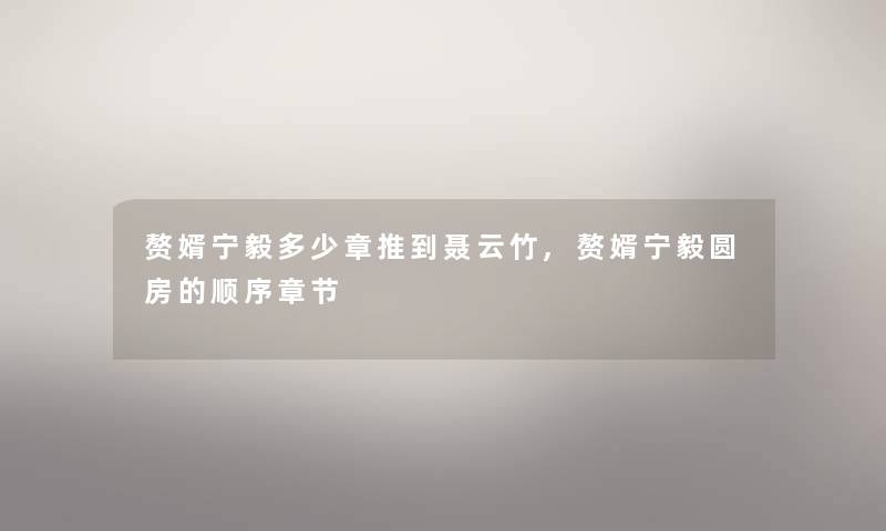赘婿宁毅多少章推到聂云竹,赘婿宁毅圆房的顺序章节 赘婿宁毅多少章推到聂云竹,赘婿宁毅圆房的顺序章节