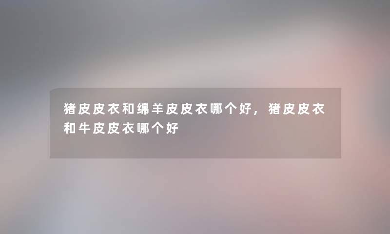 猪皮皮衣和绵羊皮皮衣哪个好,猪皮皮衣和牛皮皮衣哪个好 猪皮皮衣和绵羊皮皮衣哪个好,猪皮皮衣和牛皮皮衣哪个好