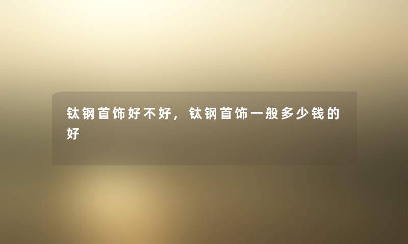 钛钢首饰好不好,钛钢首饰一般多少钱的好 钛钢首饰好不好,钛钢首饰一般多少钱的好