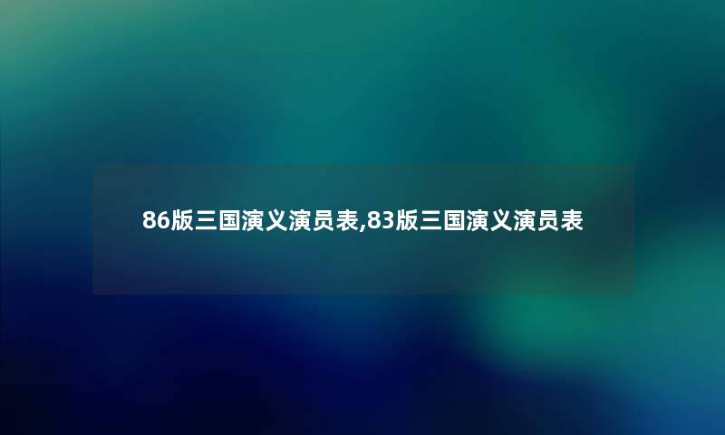86版三国演义演员表,83版三国演义演员表 86版三国演义演员表,83版三国演义演员表