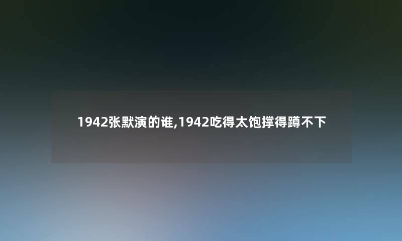 1942张默演的谁,1942吃得太饱撑得蹲不下 1942张默演的谁,1942吃得太饱撑得蹲不下