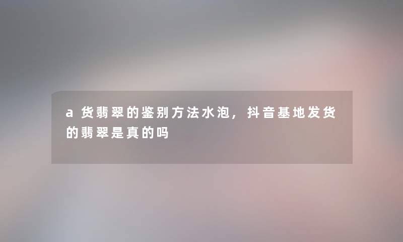 a货翡翠的鉴别方法水泡,抖音基地发货的翡翠是真的吗 a货翡翠的鉴别方法水泡,抖音基地发货的翡翠是真的吗
