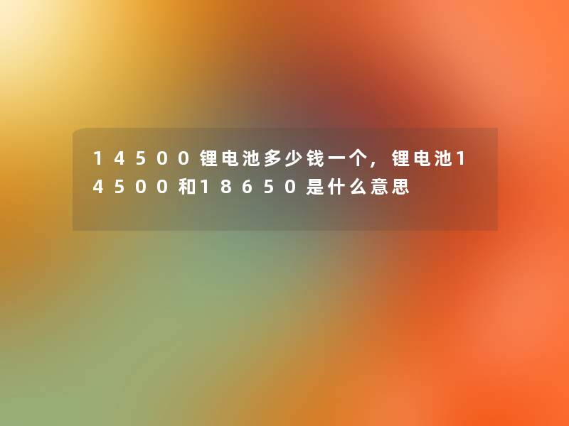 14500锂电池多少钱一个,锂电池14500和18650是什么意思 14500锂电池多少钱一个,锂电池14500和18650是什么意思