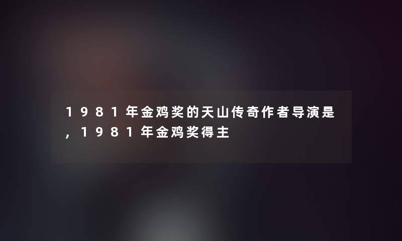 1981年金鸡奖的天山传奇导演是,1981年金鸡奖得主 1981年金鸡奖的天山传奇导演是,1981年金鸡奖得主