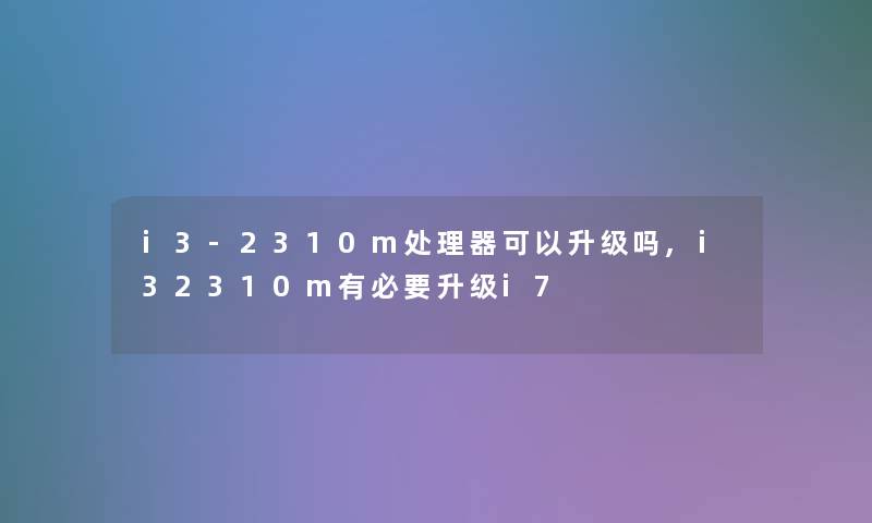 i3-2310m处理器可以升级吗,i32310m有必要升级i7 i3-2310m处理器可以升级吗,i32310m有必要升级i7