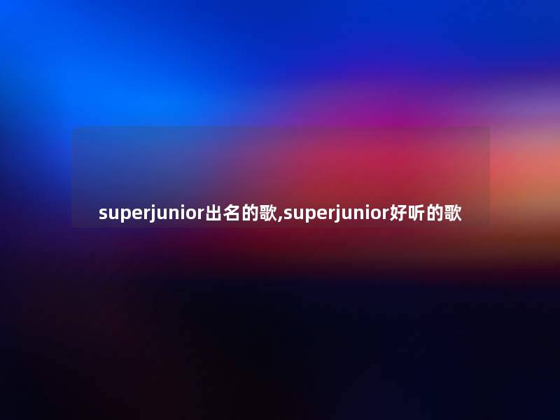 superjunior出名的歌,superjunior好听的歌 superjunior出名的歌,superjunior好听的歌