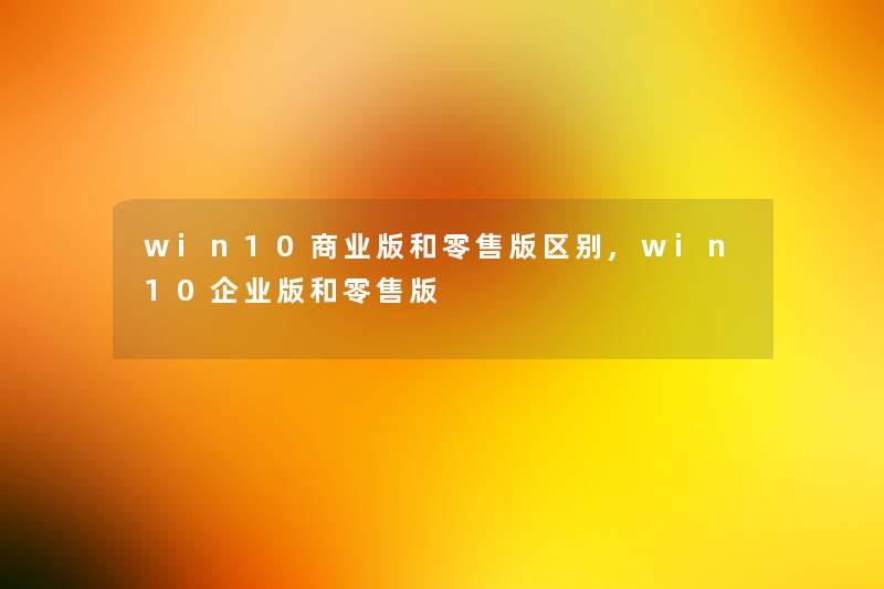 win10商业版和零售版区别,win10企业版和零售版 win10商业版和零售版区别,win10企业版和零售版