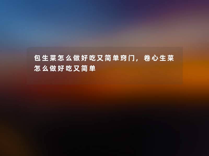 包生菜怎么做好吃又简单窍门,卷心生菜怎么做好吃又简单 包生菜怎么做好吃又简单窍门,卷心生菜怎么做好吃又简单