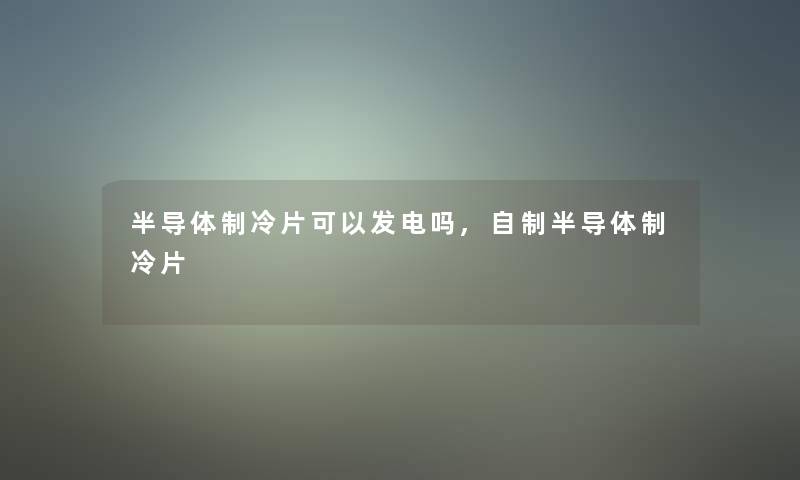 半导体制冷片可以发电吗,自制半导体制冷片 半导体制冷片可以发电吗,自制半导体制冷片