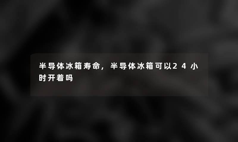 半导体冰箱寿命,半导体冰箱可以24小时开着吗