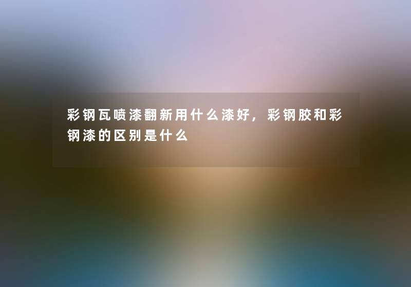 彩钢瓦喷漆翻新用什么漆好,彩钢胶和彩钢漆的区别是什么