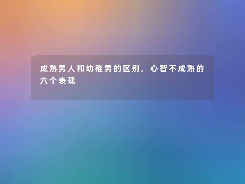 成熟男人和幼稚男的区别,心智不成熟的六个表现 成熟男人和幼稚男的区别,心智不成熟的六个表现