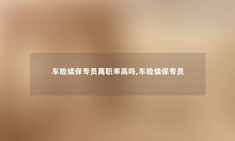 车险续保专员离职率高吗,车险续保专员 车险续保专员离职率高吗,车险续保专员