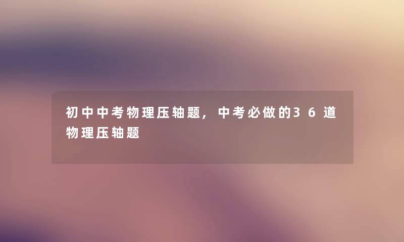 初中中考物理压轴题,中考必做的36道物理压轴题 初中中考物理压轴题,中考必做的36道物理压轴题