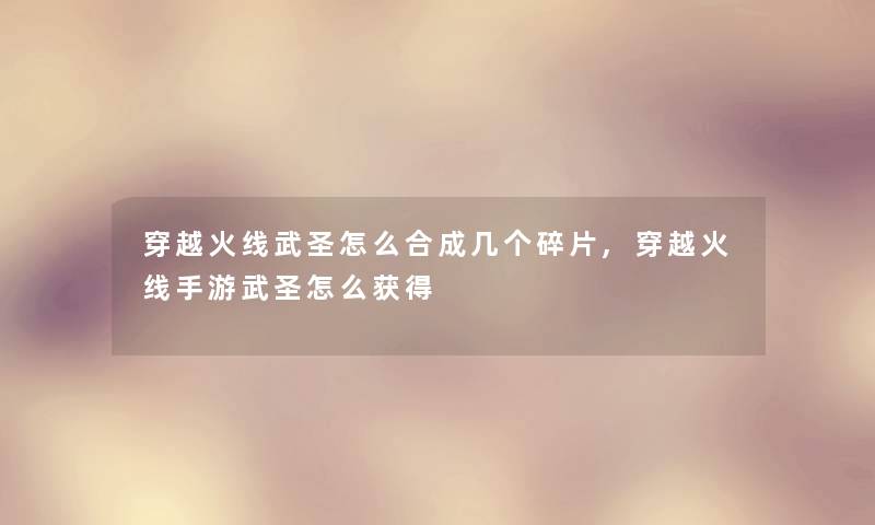 穿越火线武圣怎么合成几个碎片,穿越火线手游武圣怎么获得 穿越火线武圣怎么合成几个碎片,穿越火线手游武圣怎么获得