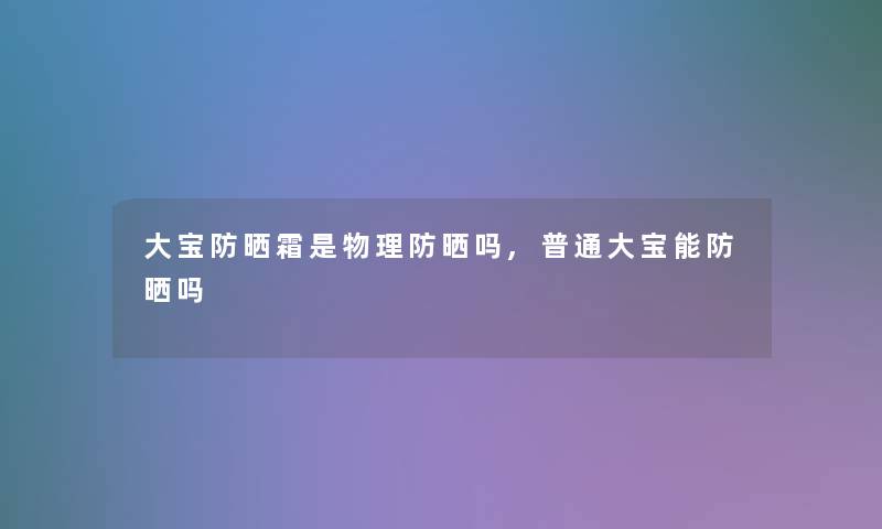 大宝防晒霜是物理防晒吗,普通大宝能防晒吗