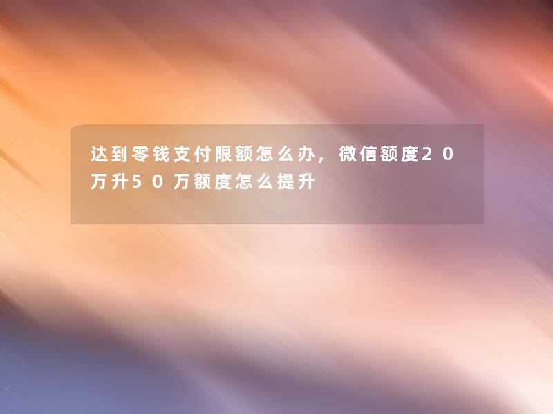 达到零钱支付限额怎么办,微信额度20万升50万额度怎么提升 达到零钱支付限额怎么办,微信额度20万升50万额度怎么提升