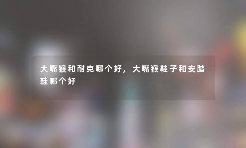 大嘴猴和耐克哪个好,大嘴猴鞋子和安踏鞋哪个好 大嘴猴和耐克哪个好,大嘴猴鞋子和安踏鞋哪个好