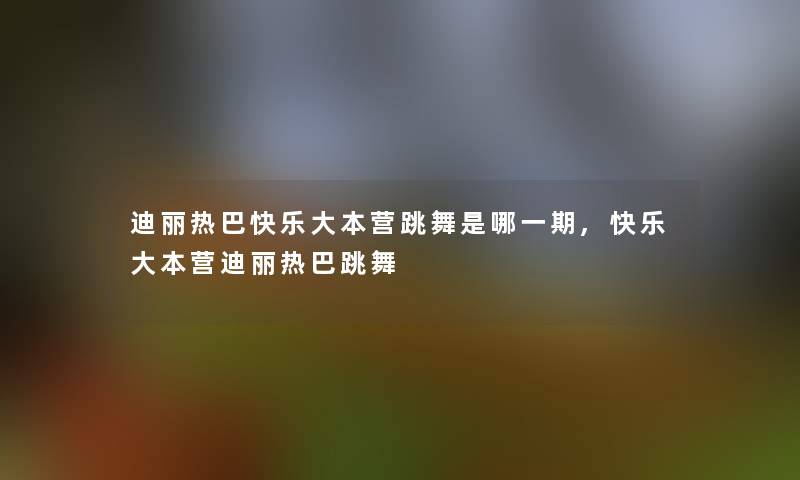 迪丽热巴快乐大本营跳舞是哪一期,快乐大本营迪丽热巴跳舞 迪丽热巴快乐大本营跳舞是哪一期,快乐大本营迪丽热巴跳舞