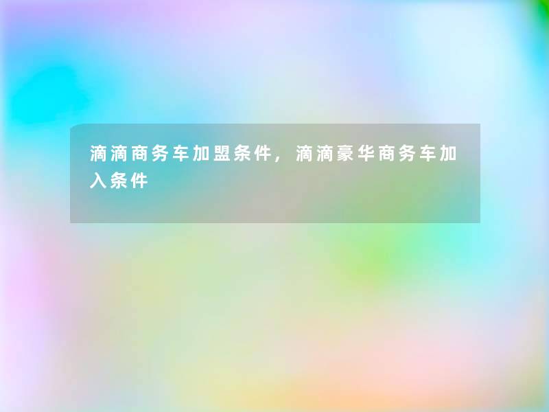 滴滴商务车加盟条件,滴滴豪华商务车加入条件 滴滴商务车加盟条件,滴滴豪华商务车加入条件