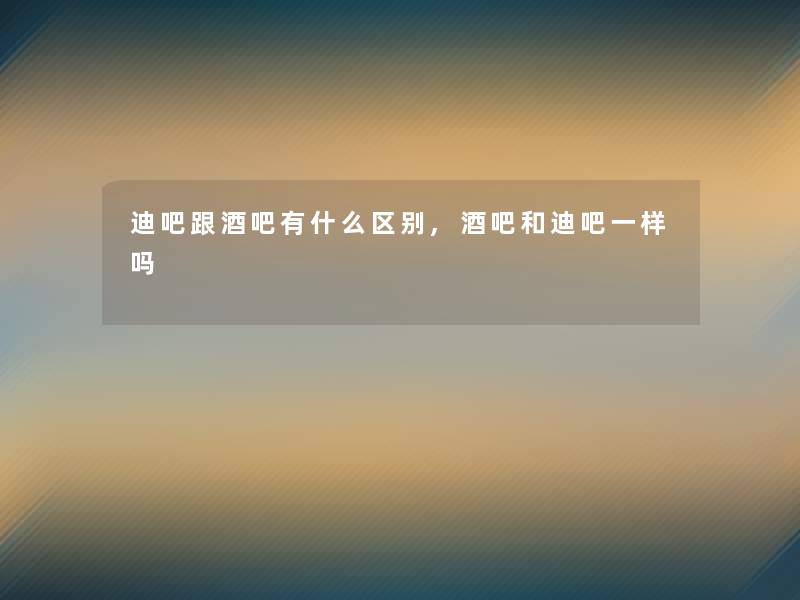 迪吧跟酒吧有什么区别,酒吧和迪吧一样吗 迪吧跟酒吧有什么区别,酒吧和迪吧一样吗