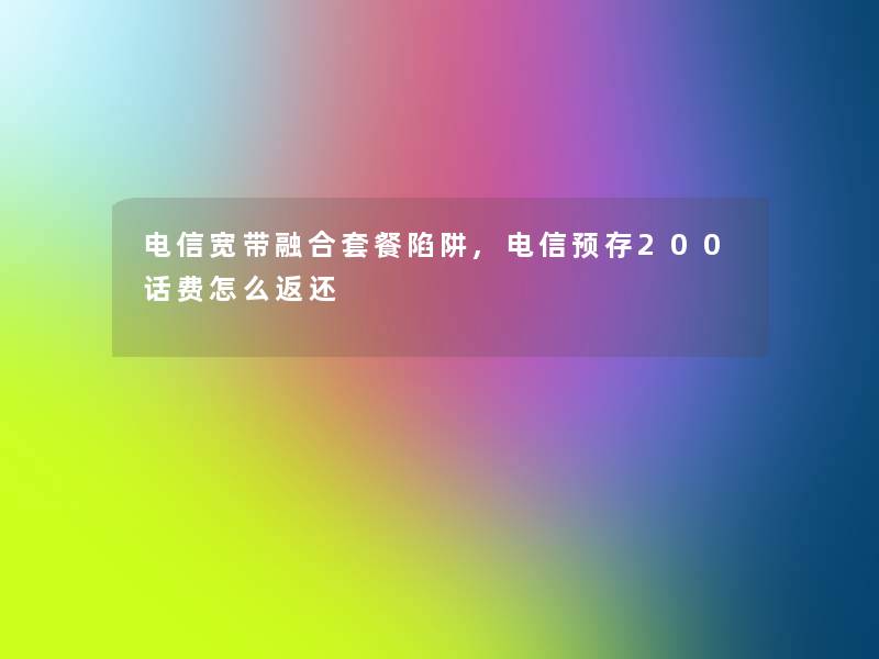 电信宽带融合套餐陷阱,电信预存200话费怎么返还