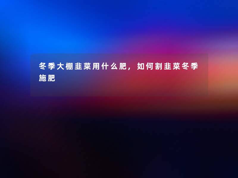 冬季大棚韭菜用什么肥,如何割韭菜冬季施肥 冬季大棚韭菜用什么肥,如何割韭菜冬季施肥