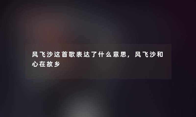 风飞沙这首歌表达了什么意思,风飞沙和心在故乡 风飞沙这首歌表达了什么意思,风飞沙和心在故乡