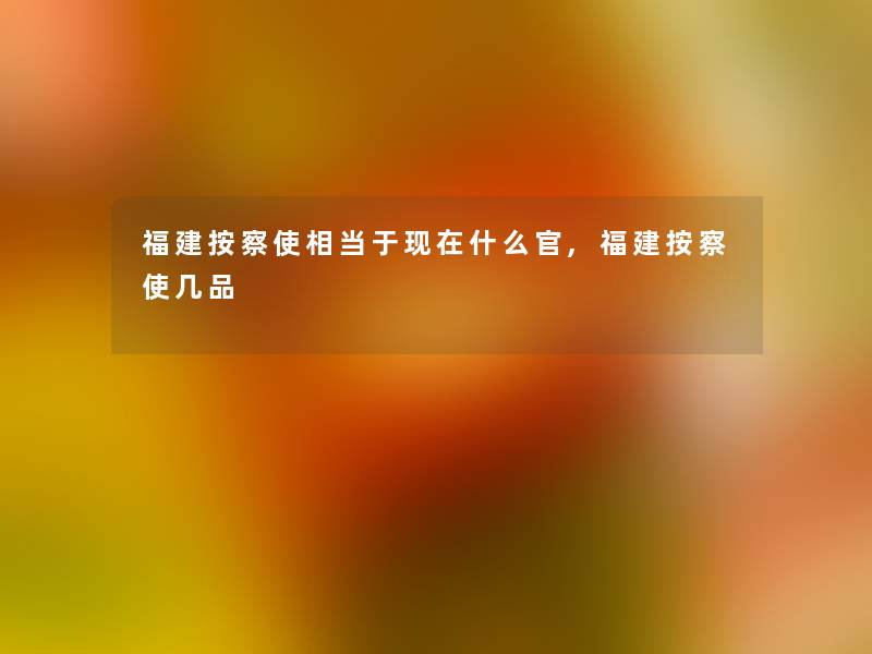 福建按察使相当于什么官,福建按察使几品 福建按察使相当于什么官,福建按察使几品