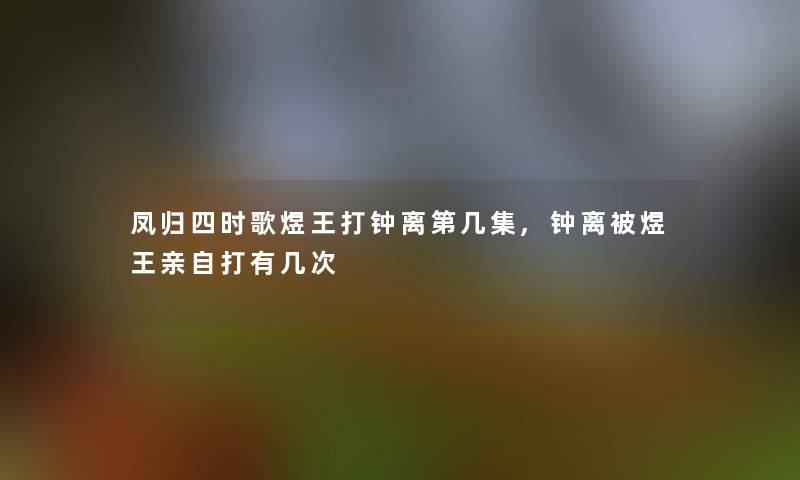 凤归四时歌煜王打钟离第几集,钟离被煜王亲自打有几次