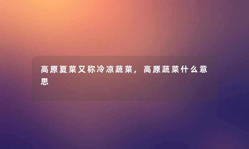 高原夏菜又称冷凉蔬菜,高原蔬菜什么意思 高原夏菜又称冷凉蔬菜,高原蔬菜什么意思