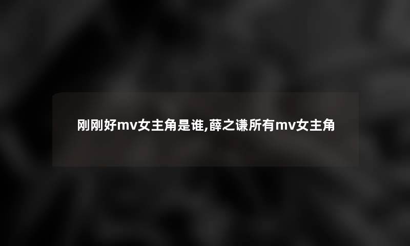 刚刚好mv女主角是谁,薛之谦所有mv女主角 刚刚好mv女主角是谁,薛之谦所有mv女主角