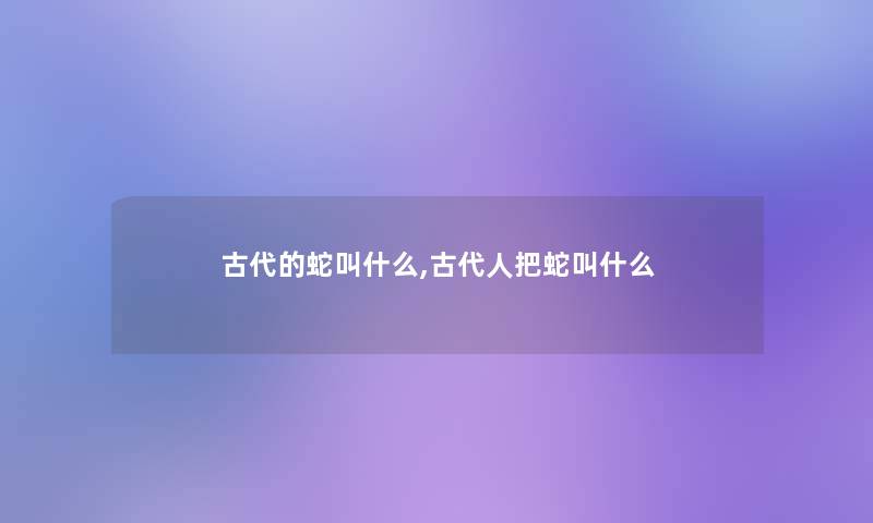 古代的蛇叫什么,古代人把蛇叫什么 古代的蛇叫什么,古代人把蛇叫什么