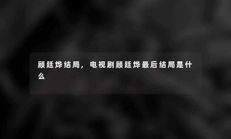 顾廷烨结局,电视剧顾廷烨这里要说结局是什么 顾廷烨结局,电视剧顾廷烨这里要说结局是什么