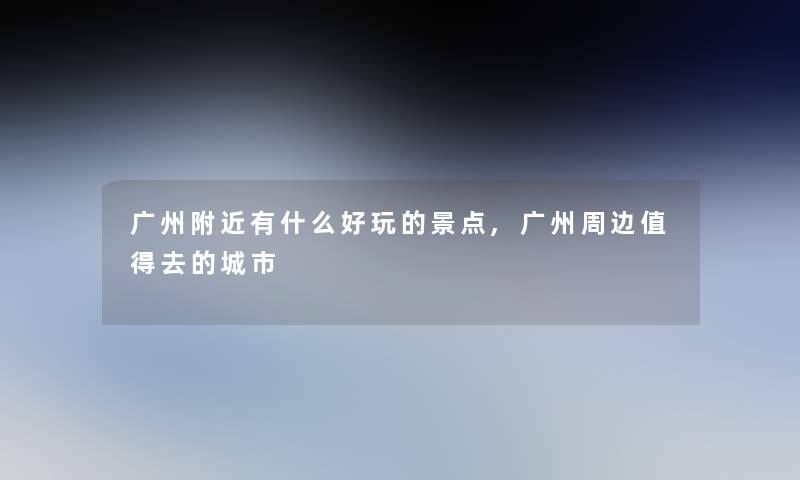 广州附近有什么好玩的景点,广州周边去的城市 广州附近有什么好玩的景点,广州周边去的城市