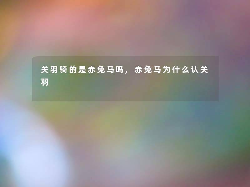 关羽骑的是赤兔马吗,赤兔马为什么认关羽 关羽骑的是赤兔马吗,赤兔马为什么认关羽