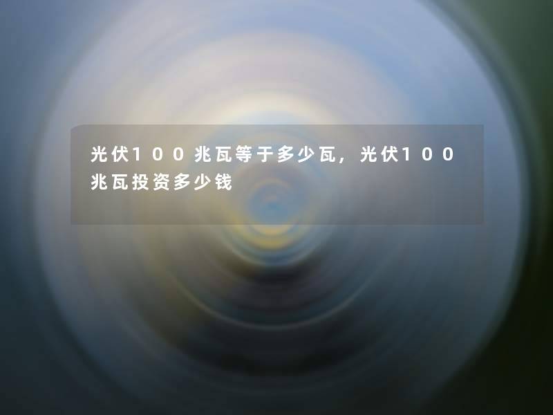 光伏100兆瓦等于多少瓦,光伏100兆瓦投资多少钱 光伏100兆瓦等于多少瓦,光伏100兆瓦投资多少钱