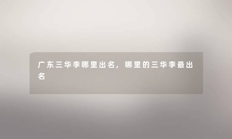 广东三华李哪里出名,哪里的三华李出名 广东三华李哪里出名,哪里的三华李出名